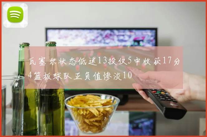 瓦塞尔状态低迷13投仅5中收获17分4篮板球队正负值惨淡10
