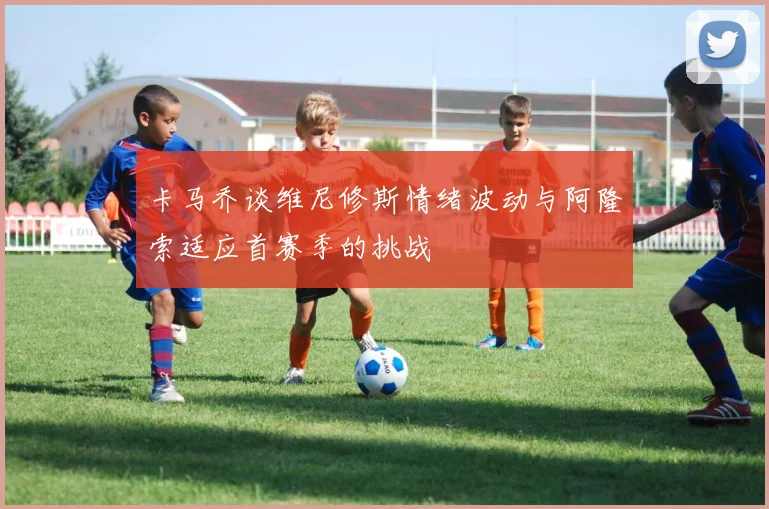卡马乔谈维尼修斯情绪波动与阿隆索适应首赛季的挑战