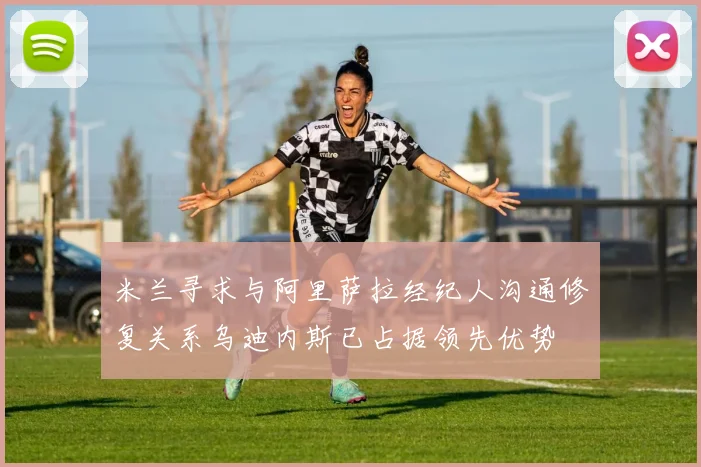 米兰寻求与阿里萨拉经纪人沟通修复关系乌迪内斯已占据领先优势