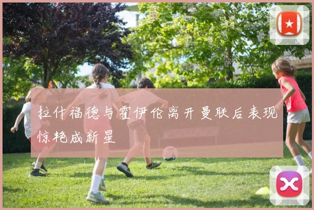 拉什福德与霍伊伦离开曼联后表现惊艳成新星