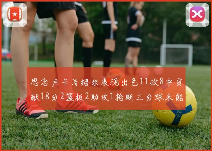 思念卢卡马绍尔表现出色11投8中贡献18分2篮板2助攻1抢断三分球未能命中