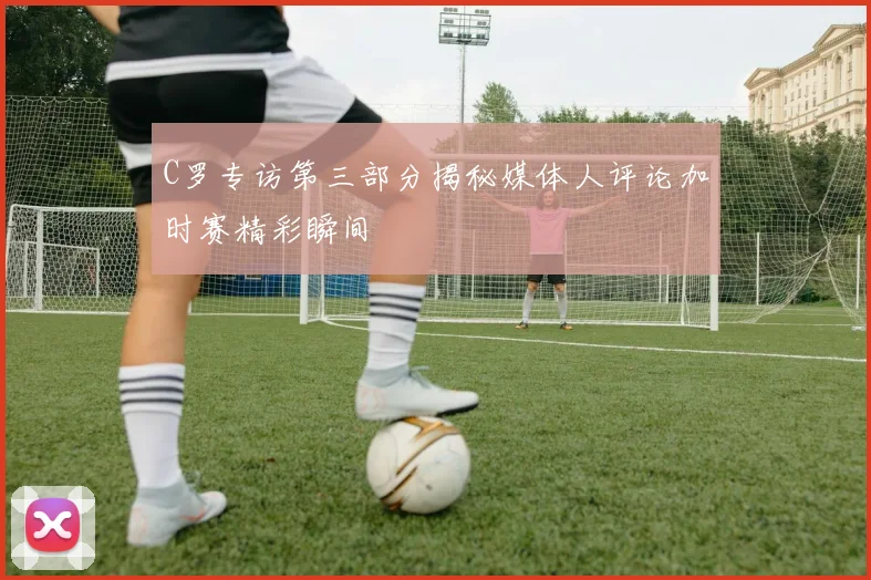 C罗专访第三部分揭秘媒体人评论加时赛精彩瞬间