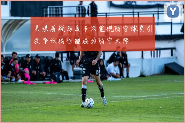 美媒质疑乌度卡只重视防守球员引发争议我也能成为防守大师