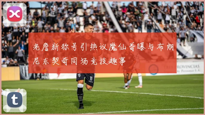 老詹新称号引热议魔仙哥曝与布朗尼东契奇同场竞技趣事