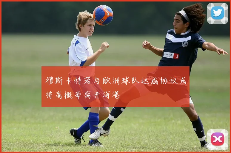 穆斯卡特若与欧洲球队达成协议或将高概率离开海港