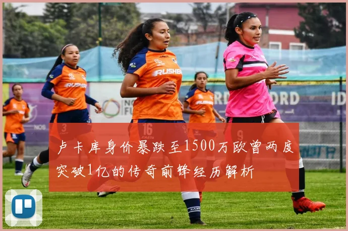 卢卡库身价暴跌至1500万欧曾两度突破1亿的传奇前锋经历解析