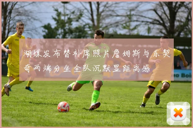 湖媒发布替补席照片詹姆斯与东契奇两端分坐全队沉默显距离感