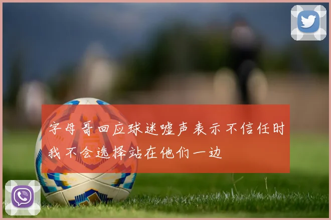 字母哥回应球迷嘘声表示不信任时我不会选择站在他们一边