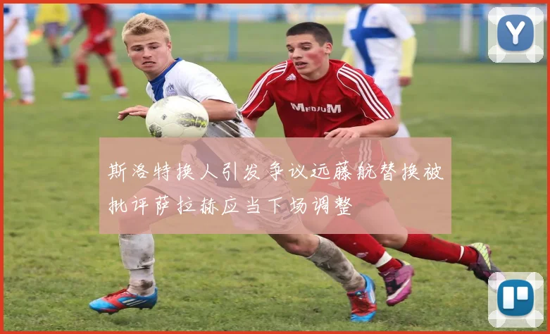 斯洛特换人引发争议远藤航替换被批评萨拉赫应当下场调整