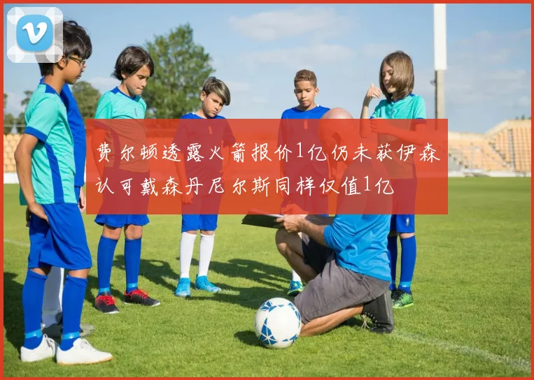 费尔顿透露火箭报价1亿仍未获伊森认可戴森丹尼尔斯同样仅值1亿
