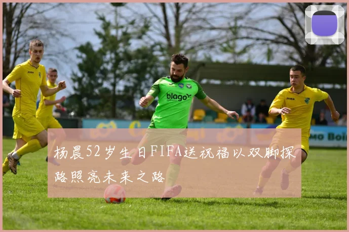 杨晨52岁生日FIFA送祝福以双脚探路照亮未来之路