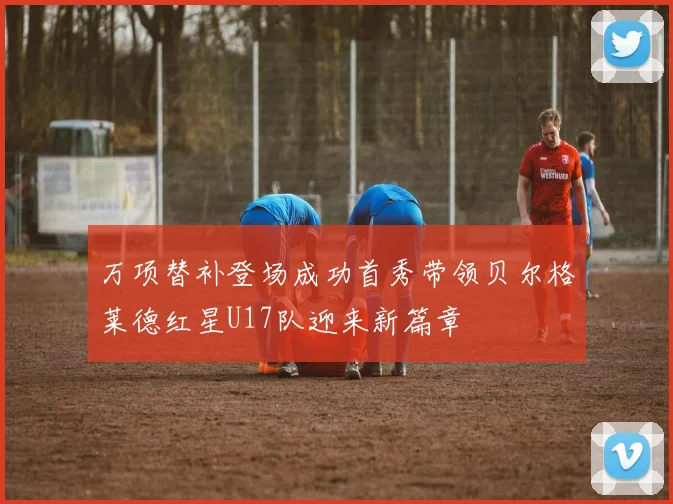 万项替补登场成功首秀带领贝尔格莱德红星U17队迎来新篇章