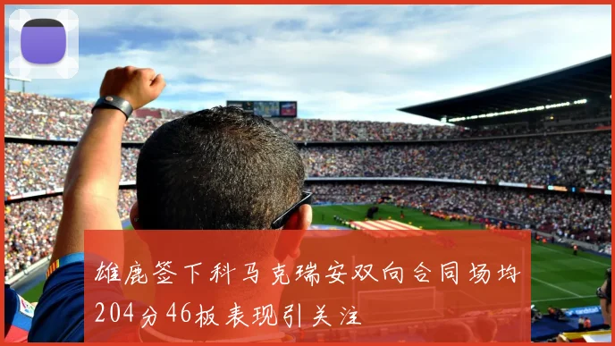 雄鹿签下科马克瑞安双向合同场均204分46板表现引关注