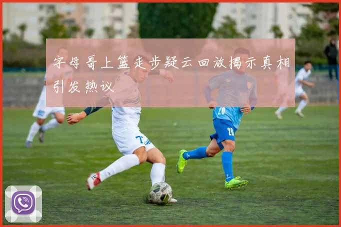 字母哥上篮走步疑云回放揭示真相引发热议