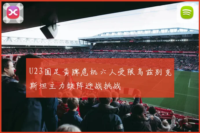 U23国足黄牌危机六人受限乌兹别克斯坦主力缺阵迎战挑战