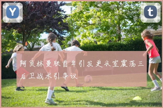 阿莫林曼联首年引发更衣室震荡三后卫战术引争议