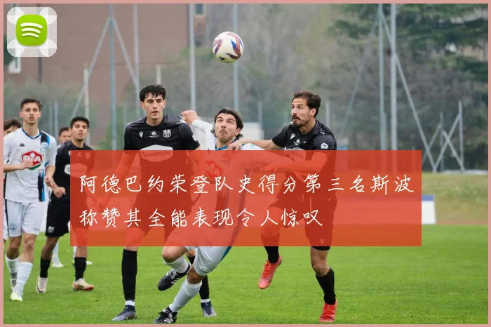 阿德巴约荣登队史得分第三名斯波称赞其全能表现令人惊叹