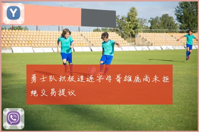 勇士队积极追逐字母哥雄鹿尚未拒绝交易提议