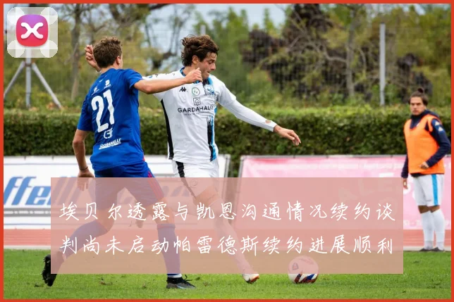 埃贝尔透露与凯恩沟通情况续约谈判尚未启动帕雷德斯续约进展顺利