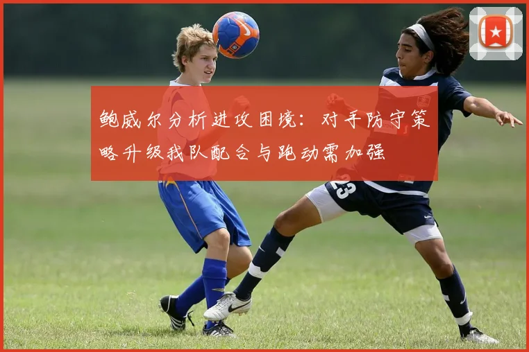 鲍威尔分析进攻困境：对手防守策略升级我队配合与跑动需加强