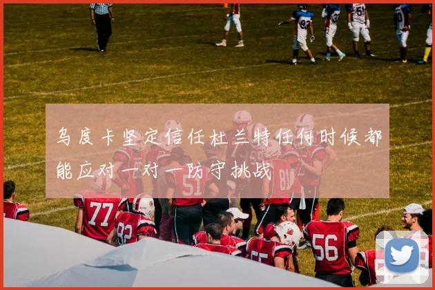 乌度卡坚定信任杜兰特任何时候都能应对一对一防守挑战