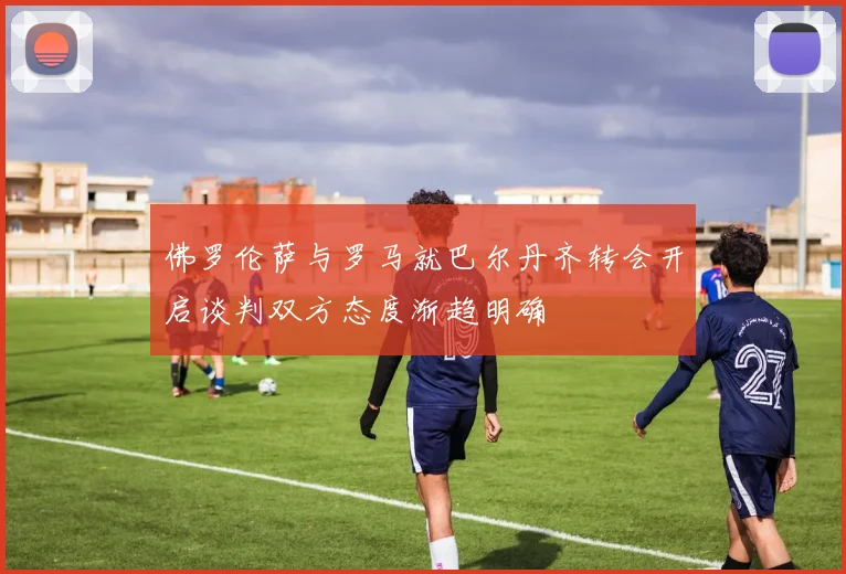 佛罗伦萨与罗马就巴尔丹齐转会开启谈判双方态度渐趋明确
