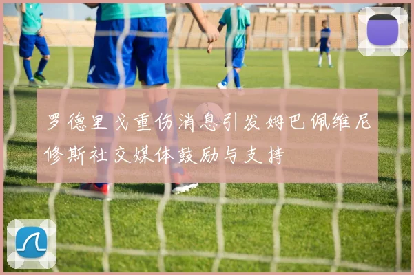 罗德里戈重伤消息引发姆巴佩维尼修斯社交媒体鼓励与支持
