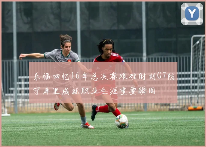 乐福回忆16年总决赛艰难时刻G7防守库里成就职业生涯重要瞬间