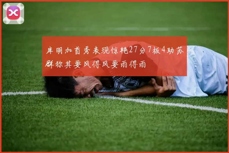 库明加首秀表现惊艳27分7板4助苏群称其要风得风要雨得雨