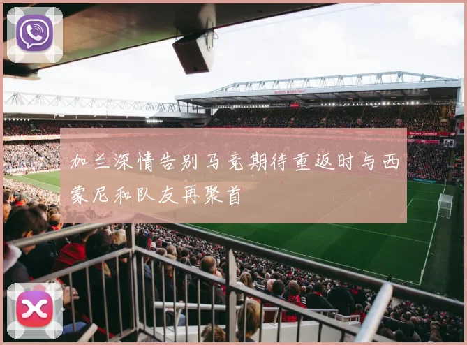 加兰深情告别马竞期待重返时与西蒙尼和队友再聚首