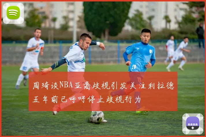 周琦谈NBA亚裔歧视引发关注利拉德五年前已呼吁停止歧视行为