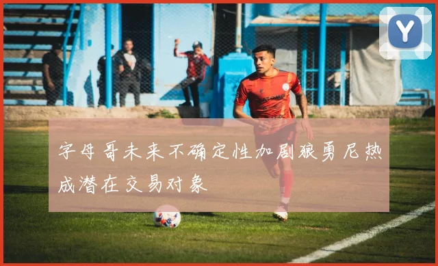 字母哥未来不确定性加剧狼勇尼热成潜在交易对象