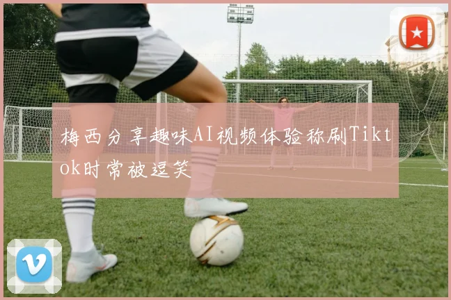 梅西分享趣味AI视频体验称刷Tiktok时常被逗笑