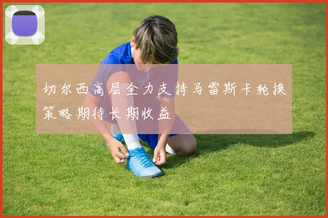 切尔西高层全力支持马雷斯卡轮换策略期待长期收益