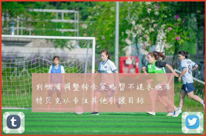 利物浦调整转会策略暂不追求施洛特贝克以专注其他引援目标