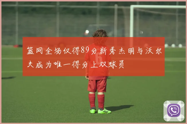 篮网全场仅得89分新秀杰明与沃尔夫成为唯一得分上双球员